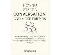How to start a conversation and make friends: How to Confidently Talk to Anyone, Master Small Talk, Navigate Social and Business Conversations, and Build Genuine Friendships That Last