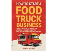 How To Start A Food Truck Business: Simple Strategies to Launch, Run, and Grow a Mobile Food Empire-Even With No Prior Business Experience