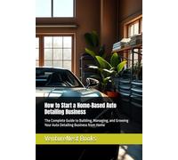 How to Start a Home-Based Auto Detailing Business: The Complete Guide to Building, Managing, and Growing Your Auto Detailing Business from Home