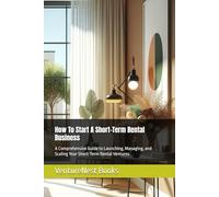 How To Start A Short-Term Rental Business: A Comprehensive Guide to Launching, Managing, and Scaling Your Short-Term Rental Ventures