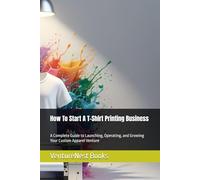 How To Start A T-Shirt Printing Business: A Complete Guide to Launching, Operating, and Growing Your Custom Apparel Venture