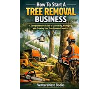How To Start A Tree Removal Business: A Comprehensive Guide to Launching, Managing, and Growing Your Tree Removal Services