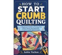 HOW TO START CRUMB QUILTING: A Beginner’s Guide to Turning Tiny Fabric Pieces into Beautiful, Creative Crumb Quilt Designs