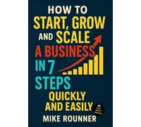 How to Start, Grow and Scale a Business in 7 Steps, Quickly and Easily: A Practical Guide To Getting Started Today.