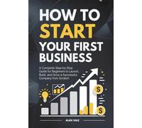 How to Start Your First Business: A Complete Step-by-Step Guide for Beginners to Launch, Build, and Grow a Successful Company from Scratch