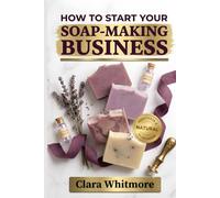 How to Start Your Soap-Making Business: From Kitchen to Marketplace: Your Step-by-Step Blueprint for Building a Profitable Handmade Soap Company
