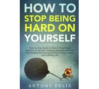 How to Stop Being Hard on Yourself: Step by Step Guide on how to Stop Being Negative of Yourself, Stopping Negative Self-Talk, Stop Beating Yourself up and Start Living a Happy and Fulfilling Life