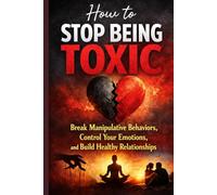 How to Stop Being Toxic: Break Manipulative Behaviors, Control Your Emotions, and Build Healthy Relationships