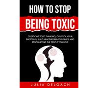 How To Stop Being Toxic: Overcome Toxic Thinking, Control Your Emotions, Build Healthier Relationships, and Stop Hurting the People You Love