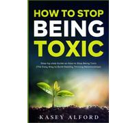 How To Stop Being Toxic: Step-by-step Guide on How to Stop Being Toxic (The Easy Way to Build Healthy Thriving Relationships)