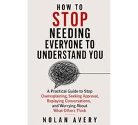 HOW TO STOP NEEDING EVERYONE TO UNDERSTAND YOU: A Practical Guide to Stop Overexplaining, Seeking Approval, Replaying Conversations, and Worrying About What Others Think