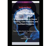 How to Stop Overthinking: A Practical Guide to Clearer Thinking, Calm Emotions, and Confident Decisions