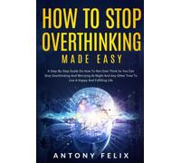 How to Stop Overthinking Made Easy: A Step-By-Step Guide On How To Not Over Think So You Can Stop Overthinking And Worrying At Night And Any Other Time To Live A Happy And Fulfilling Life