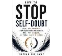 HOW TO STOP SELF-DOUBT: Silence Your Inner Critic, Stop Second-Guessing Yourself, Trust Your Decisions, and Finally Believe in Yourself