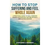 How to Stop Suffering and Feel Whole Again: A Practical Guide to Heal Through Energy Psychology, Nature Rituals, and Sacred Wisdom