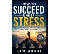 How to Succeed Under Stress: Mastering Pressure, Building Resilience, and Thriving When It Matters Most