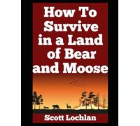 How to Survive in a Land of Bear and Moose: A Practical Guide to Wilderness Survival, Self-Reliance, and Staying Human in the Wild