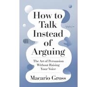 How to Talk Instead of Arguing: The Art of Persuasion Without Raising Your Voice