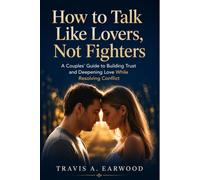 How to Talk Like Lovers, Not Fighters: A Couples’ Guide to Building Trust and Deepening Love While Resolving Conflict