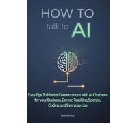 How to Talk to AI: Easy Tips To Master Conversations with AI Chatbots for your Business, Career, Teaching, Science, Coding and Everyday Use