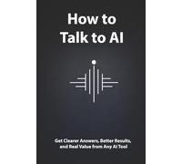 How To Talk To AI Like A Pro: Get Clearer Answers, Better Results, and Real Value from Any AI Tool