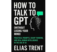 How to Talk to GPT (Without Losing Your Mind): Practical Prompts, Sharp Thinking, and Real Human Intelligence in the Age of AI