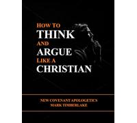 How To Think And Argue Like A Christian - New Covenant Apologetics: A Christian Bible Study Guide On Presuppositional Apologetics, Evangelism, Righteousness By Faith, And The Ten Commandments