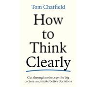 How to Think Clearly: Cut through noise, see the big picture and make better decisions