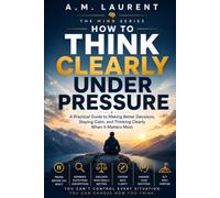 How To Think Clearly Under Pressure: A Practical Guide to Making Better Decisions, Staying Calm, and Thinking Clearly When It Matters Most