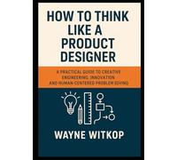 How to Think Like a PRoduct Designer: A Practical Guide to Creative Engineering, Innovation and Human-Centered Problem Solving