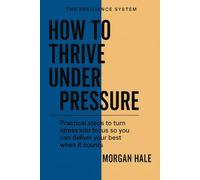 How to Thrive Under Pressure: Practical steps to turn stress into focus so you can deliver your best when it counts