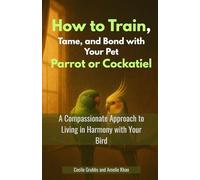 How to Train, Tame, and Bond with Your Pet Parrot or Cockatiel: A Compassionate Approach to Living in Harmony with Your Bird