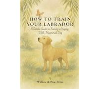 HOW TO TRAIN YOUR LABRADOR: A Gentle Guide to Raising a Happy, Well-Mannered Dog