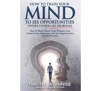 How To Train Your Mind To See Opportunities Where Others See Problems: How To Think Clearly Under Pressure, Turn Setbacks Into Advantage, And Spot Opportunities In Any Situation: 5