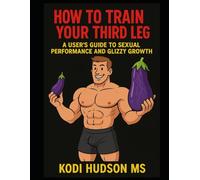 How To Train Your Third Leg: A User's Guide To Sexual Performance And Glizzy Growth