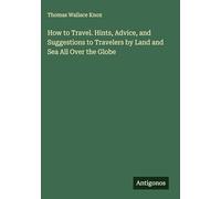 How to Travel. Hints, Advice, and Suggestions to Travelers by Land and Sea All Over the Globe