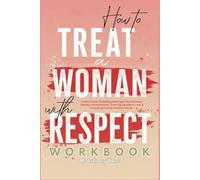 How To Treat A Woman With Respect Workbook: A Man's Guide To Building Meaningful Relationships, Healthy Communication, Fostering Equality In Love, & Cultivating Lasting Emotional Bonds