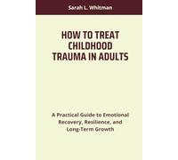 HOW TO TREAT CHILDHOOD TRAUMA IN ADULTS: A Practical Guide to Emotional Recovery, Resilience, and Long-Term Growth