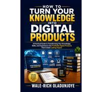 HOW TO TURN YOUR KNOWLEDGE INTO DIGITAL PRODUCTS: A Practical Guide to Transforming Your Knowledge, Skills, and Experience into Profitable Digital Products That Create Lasting Impact