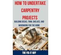 How to Undertake Carpentry Projects - Building Decks, Trim, Shelves, and Woodwork for the Home: A Comprehensive Guide to Crafting Beautiful Woodwork, Shelves, Trim, and Decks for Your Home