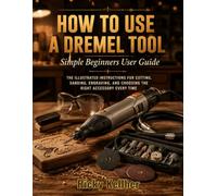 How to Use A Dremel Tool: Simple Beginners User Guide: The Illustrated Instructions for Cutting, Sanding, Engraving, and Choosing the Right Accessory Every Time