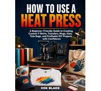 HOW TO USE A HEAT PRESS: A Beginner-Friendly Guide to Creating Custom T-Shirts, Transfers, Mugs, Hats, Tote Bags, and Profitable DIY Projects with Confidence