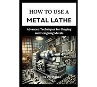 HOW TO USE A METAL LATHE: Advanced T echniques for Shaping and Designing Meta