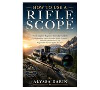 HOW TO USE A RIFLE SCOPE: The Complete Beginner-Friendly Guide to Understanding Optics, Reticles, Scope Features, Selection, Maintenance, and Responsible Firearm Safety Practices