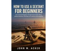 HOW TO USE A SEXTANT FOR BEGINNERS: Learn Celestial Navigation Through Practical Sight Taking, Latitude Calculations, Chart Work, and Traditional Ocean Navigation
