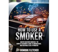 HOW TO USE A SMOKER: Master Backyard Barbecue: The Complete Beginner’s Guide to Smoking Meat, Fish, and Vegetables Like a Pitmaster