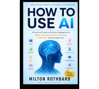 HOW TO USE AI: A Practical Guide to Artificial Intelligence for Work, Business, Money, Learning, Creativity, and Everyday Life From Beginner Prompts to Powerful AI Strategies