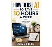 HOW TO USE AI TO SAVE 10 HOURS A WEEK: Simple, Practical AI for Busy People