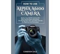 How to Use Alpha A6100 Camera: Master Your A6100 Camera with Easy Step by Step Instructions, Pro Photography Tips, and Video Tutorials for Beginners and Enthusiasts