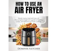 HOW TO USE AN AIR FRYER: Master Every Meal with Less Oil: The Complete Beginner’s Guide to Healthy, Crispy, and Delicious Air Fryer Cooking